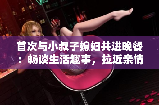 首次與小叔子媳婦共進(jìn)晚餐：暢談生活趣事，拉近親情距離