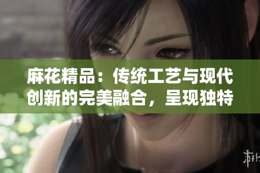 麻花精品：傳統(tǒng)工藝與現(xiàn)代創(chuàng)新的完美融合，呈現(xiàn)獨(dú)特魅力