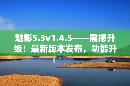魅影5.3v1.4.5——震撼升級(jí)！最新版本發(fā)布，功能升級(jí)全面提升
