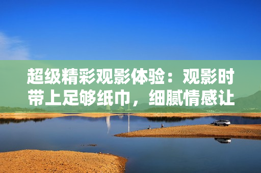超級(jí)精彩觀影體驗(yàn)：觀影時(shí)帶上足夠紙巾，細(xì)膩情感讓你流連忘返