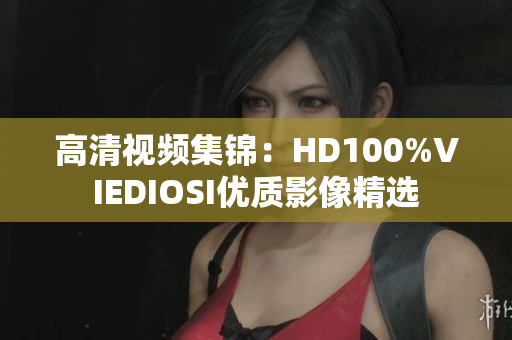 高清視頻集錦：HD100%VIEDIOSI優(yōu)質影像精選