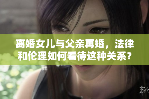 離婚女兒與父親再婚，法律和倫理如何看待這種關系？