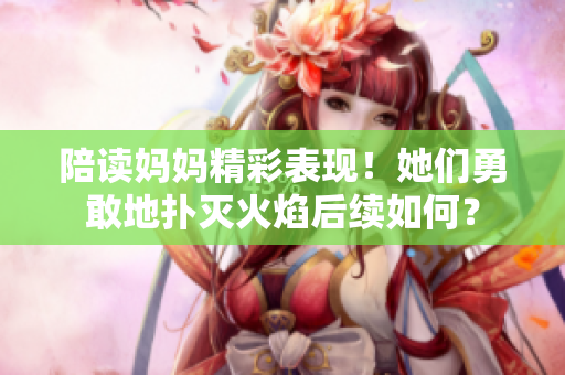 陪讀媽媽精彩表現！她們勇敢地撲滅火焰后續(xù)如何？