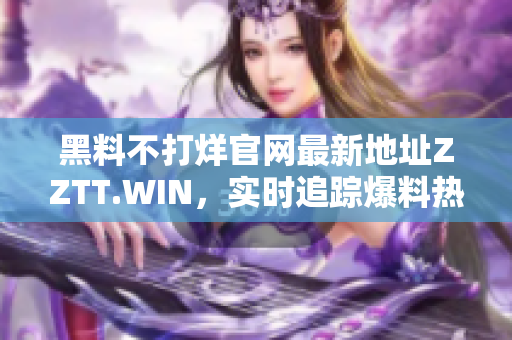 黑料不打烊官網(wǎng)最新地址ZZTT.WIN，實(shí)時(shí)追蹤爆料熱點(diǎn)，全面揭秘行業(yè)內(nèi)幕！