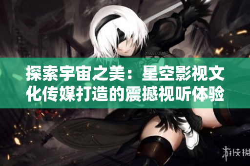 探索宇宙之美：星空影視文化傳媒打造的震撼視聽(tīng)體驗(yàn)
