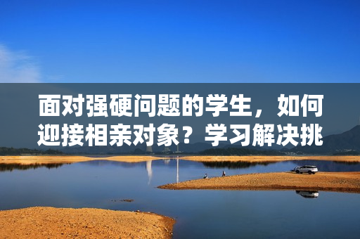 面對強硬問題的學生，如何迎接相親對象？學習解決挑戰(zhàn)的技巧與心得
