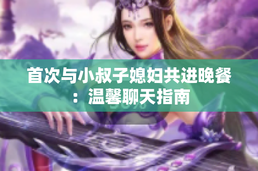 首次與小叔子媳婦共進(jìn)晚餐：溫馨聊天指南