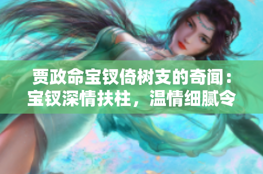 賈政命寶釵倚樹支的奇聞：寶釵深情扶柱，溫情細(xì)膩令人動容