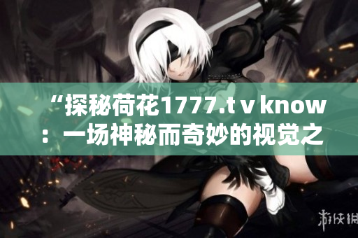 “探秘荷花1777.tⅴknow：一場(chǎng)神秘而奇妙的視覺之旅！”
