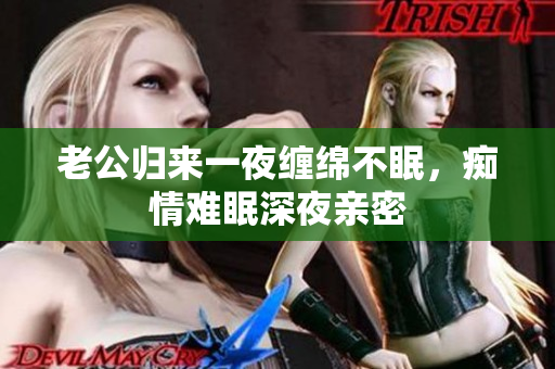 老公歸來一夜纏綿不眠，癡情難眠深夜親密
