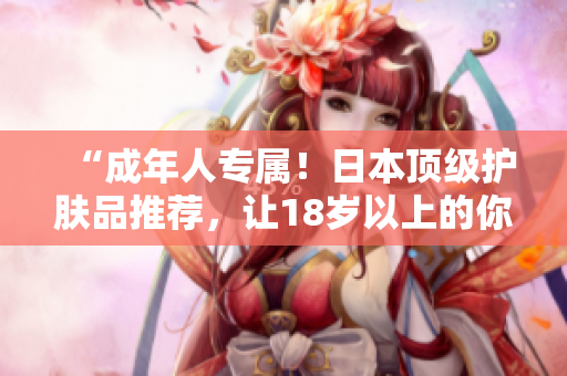 “成年人專屬!日本頂級護(hù)膚品推薦,讓18歲以上的你重?zé)ㄇ啻汗獠?!? title=
