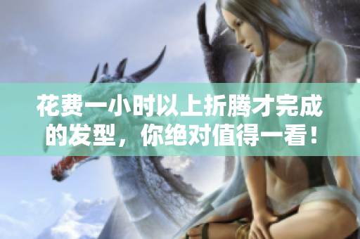 花費一小時以上折騰才完成的發(fā)型，你絕對值得一看！