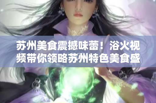 蘇州美食震撼味蕾！浴火視頻帶你領略蘇州特色美食盛宴