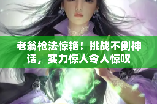 老翁槍法驚艷！挑戰(zhàn)不倒神話，實力驚人令人驚嘆