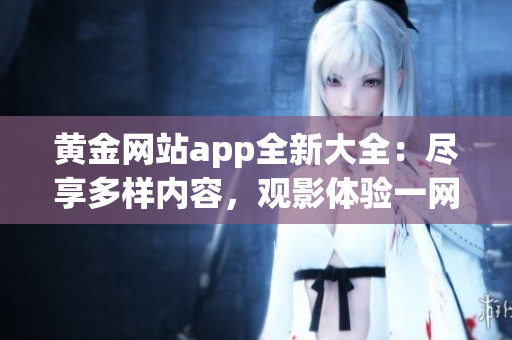 黃金網站app全新大全：盡享多樣內容，觀影體驗一網打盡