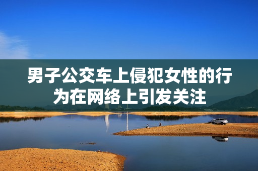 男子公交車上侵犯女性的行為在網(wǎng)絡(luò)上引發(fā)關(guān)注