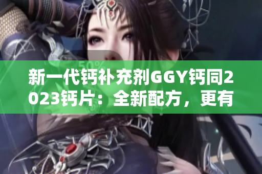 新一代鈣補充劑GGY鈣同2023鈣片：全新配方，更有效吸收！