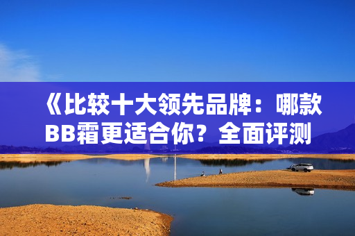 《比較十大領(lǐng)先品牌：哪款BB霜更適合你？全面評(píng)測(cè)指南》