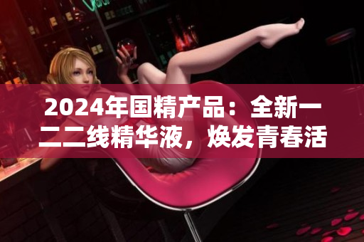 2024年國精產(chǎn)品：全新一二二線精華液，煥發(fā)青春活力