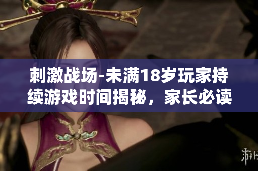 刺激戰(zhàn)場-未滿18歲玩家持續(xù)游戲時間揭秘，家長必讀！