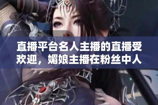 直播平臺名人主播的直播受歡迎，媚娘主播在粉絲中人氣飆升