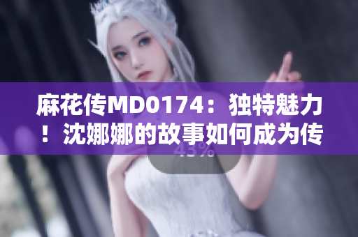 麻花傳MD0174：獨(dú)特魅力！沈娜娜的故事如何成為傳奇？