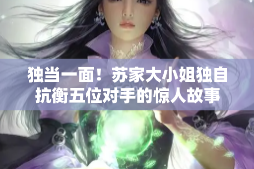 獨(dú)當(dāng)一面！蘇家大小姐獨(dú)自抗衡五位對手的驚人故事