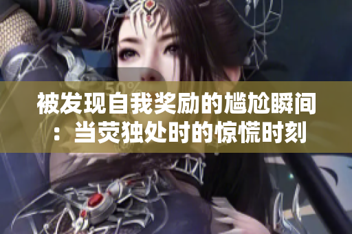被發(fā)現(xiàn)自我獎(jiǎng)勵(lì)的尷尬瞬間：當(dāng)熒獨(dú)處時(shí)的驚慌時(shí)刻