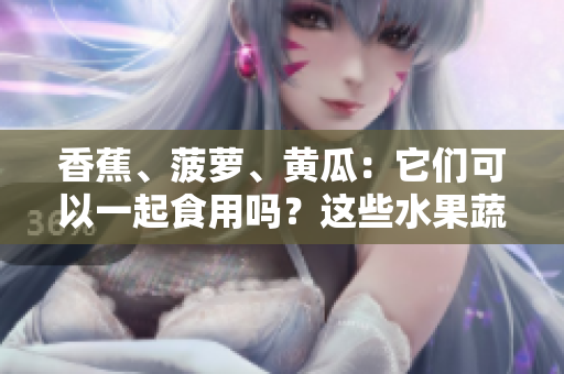 香蕉、菠蘿、黃瓜：它們可以一起食用嗎？這些水果蔬菜的搭配是否有益健康？