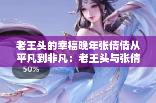 老王頭的幸福晚年張倩倩從平凡到非凡：老王頭與張倩倩的溫馨歲月