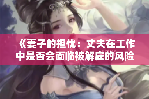 《妻子的擔(dān)憂：丈夫在工作中是否會(huì)面臨被解雇的風(fēng)險(xiǎn)？》