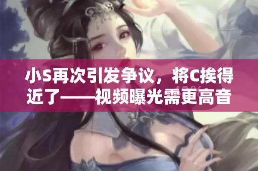 小S再次引發(fā)爭(zhēng)議，將C挨得近了——視頻曝光需更高音量