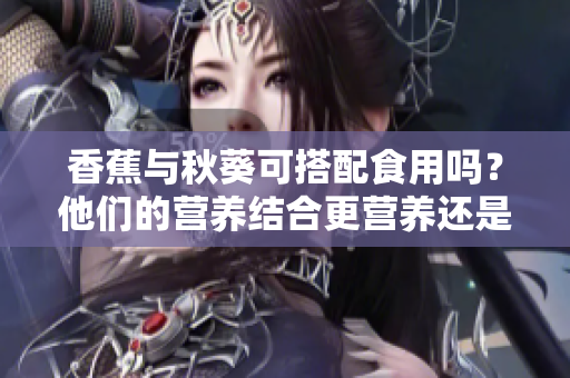 香蕉與秋葵可搭配食用嗎？他們的營養(yǎng)結(jié)合更營養(yǎng)還是會產(chǎn)生不良反應(yīng)？