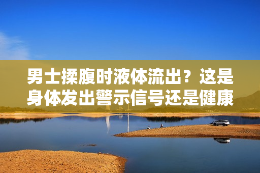 男士揉腹時(shí)液體流出？這是身體發(fā)出警示信號還是健康問題？探尋背后原因