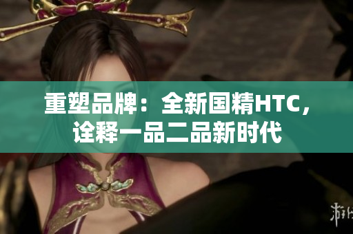 重塑品牌：全新國精HTC，詮釋一品二品新時代