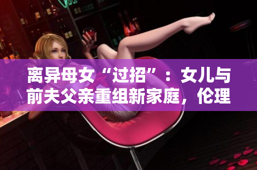 離異母女“過招”：女兒與前夫父親重組新家庭，倫理和法律允許嗎？