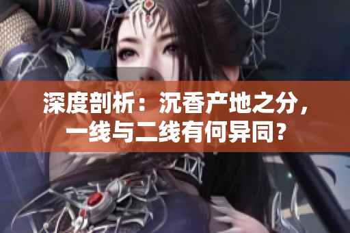 深度剖析：沉香產(chǎn)地之分，一線與二線有何異同？