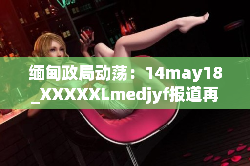 緬甸政局動蕩：14may18_XXXXXLmedjyf報道再次引發(fā)關注