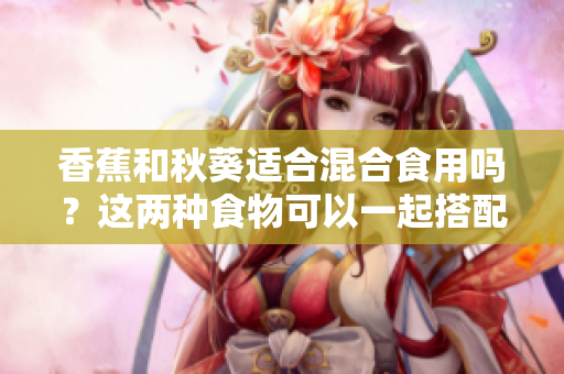香蕉和秋葵適合混合食用嗎？這兩種食物可以一起搭配嗎？