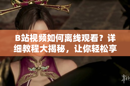 B站視頻如何離線觀看？詳細(xì)教程大揭秘，讓你輕松享受視頻離線樂(lè)趣
