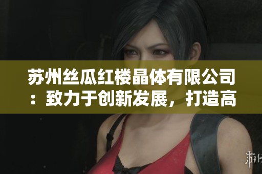 蘇州絲瓜紅樓晶體有限公司：致力于創(chuàng)新發(fā)展，打造高品質(zhì)絲瓜產(chǎn)品