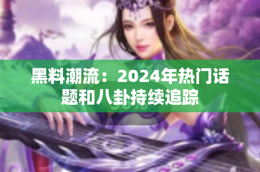 黑料潮流：2024年熱門話題和八卦持續(xù)追蹤