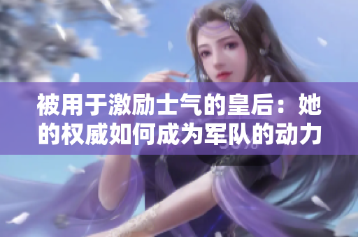 被用于激勵(lì)士氣的皇后：她的權(quán)威如何成為軍隊(duì)的動(dòng)力