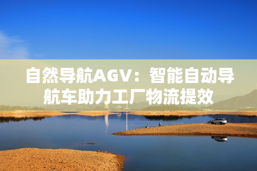 自然導航AGV：智能自動導航車助力工廠物流提效