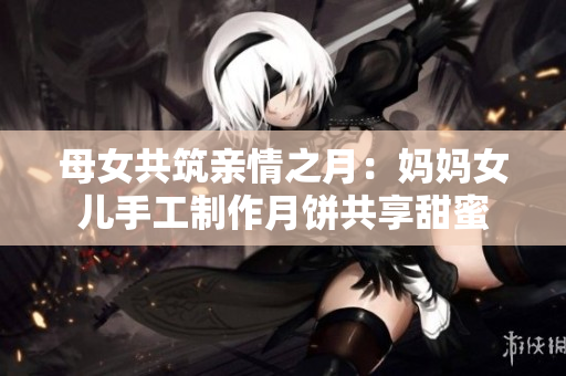 母女共筑親情之月：媽媽女兒手工制作月餅共享甜蜜