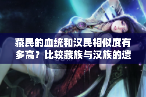 藏民的血統(tǒng)和漢民相似度有多高？比較藏族與漢族的遺傳特征
