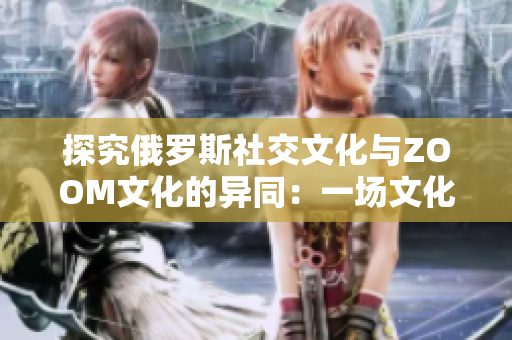 探究俄羅斯社交文化與ZOOM文化的異同：一場(chǎng)文化碰撞的深度分析