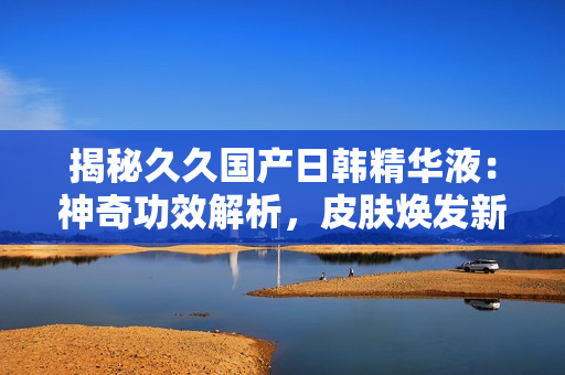 揭秘久久國(guó)產(chǎn)日韓精華液：神奇功效解析，皮膚煥發(fā)新生！