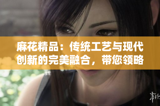 麻花精品：傳統(tǒng)工藝與現(xiàn)代創(chuàng)新的完美融合，帶您領(lǐng)略獨特魅力