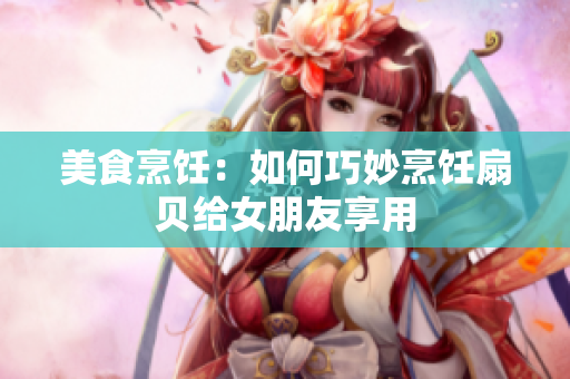 美食烹飪：如何巧妙烹飪扇貝給女朋友享用